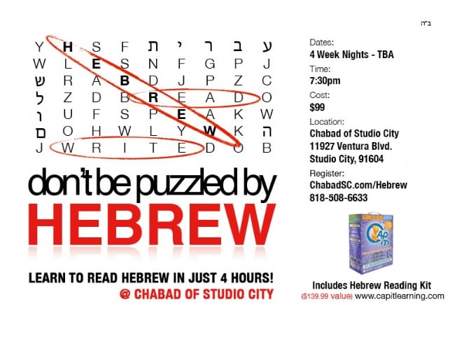 [image] LEARN TO READ HEBREW IN JUST 4 HOURS! @ CHABAD OF STUDIO CITY___Dates: 4 Week Nights - TBA___Time: 7:30pm___Cost: $99___Location: Chabad Of Studio City___Register: ChabadSC.com/Hebrew_818-508-6633___Includes Hebrew Reading Kit
