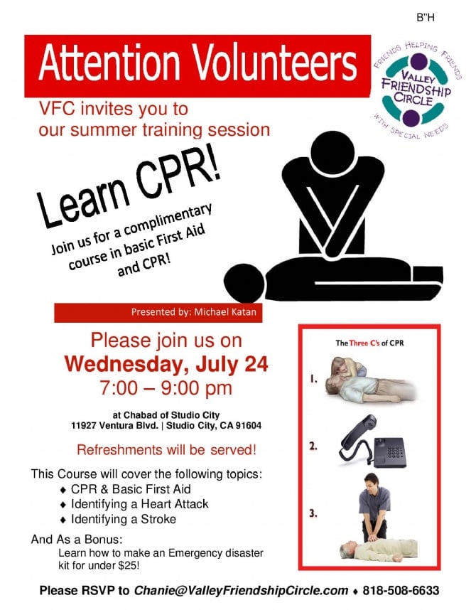 Attention Volunteers!! Learn CPR! Wednesday, July 24, 7:00 – 9:00 pm This Course will cover the following topics: • CPR & Basic First Aid • Identifying a Heart Attack • Identifying a Stroke And As a Bonus: Learn how to make an Emergency disaster kit for under $25! RSVP to Chanie@ValleyFriendshipCircle.com